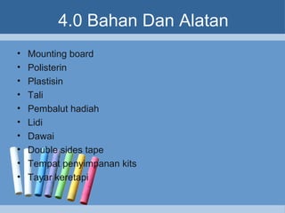 4.0 Bahan Dan Alatan
• Mounting board
• Polisterin
• Plastisin
• Tali
• Pembalut hadiah
• Lidi
• Dawai
• Double sides tape
• Tempat penyimpanan kits
• Tayar keretapi
 