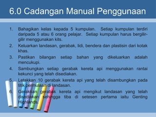 6.0 Cadangan Manual Penggunaan
1. Bahagikan kelas kepada 5 kumpulan. Setiap kumpulan terdiri
daripada 5 atau 6 orang pelajar. Setiap kumpulan harus bergilir-
gilir menggunakan kits.
2. Keluarkan landasan, gerabak, lidi, bendera dan plastisin dari kotak
khas.
3. Pastikan bilangan setiap bahan yang dikeluarkan adalah
mencukupi.
4. Sambungkan setiap gerabak kereta api menggunakan rantai
kekunci yang telah disediakan.
5. Letakkan 10 gerabak kereta api yang telah disambungkan pada
titik permulaan di landasan.
6. Gerakkan gerabak kereta api mengikut landasan yang telah
disediakan sehingga tiba di setesen pertama iaitu Genting
Highlands.
 
