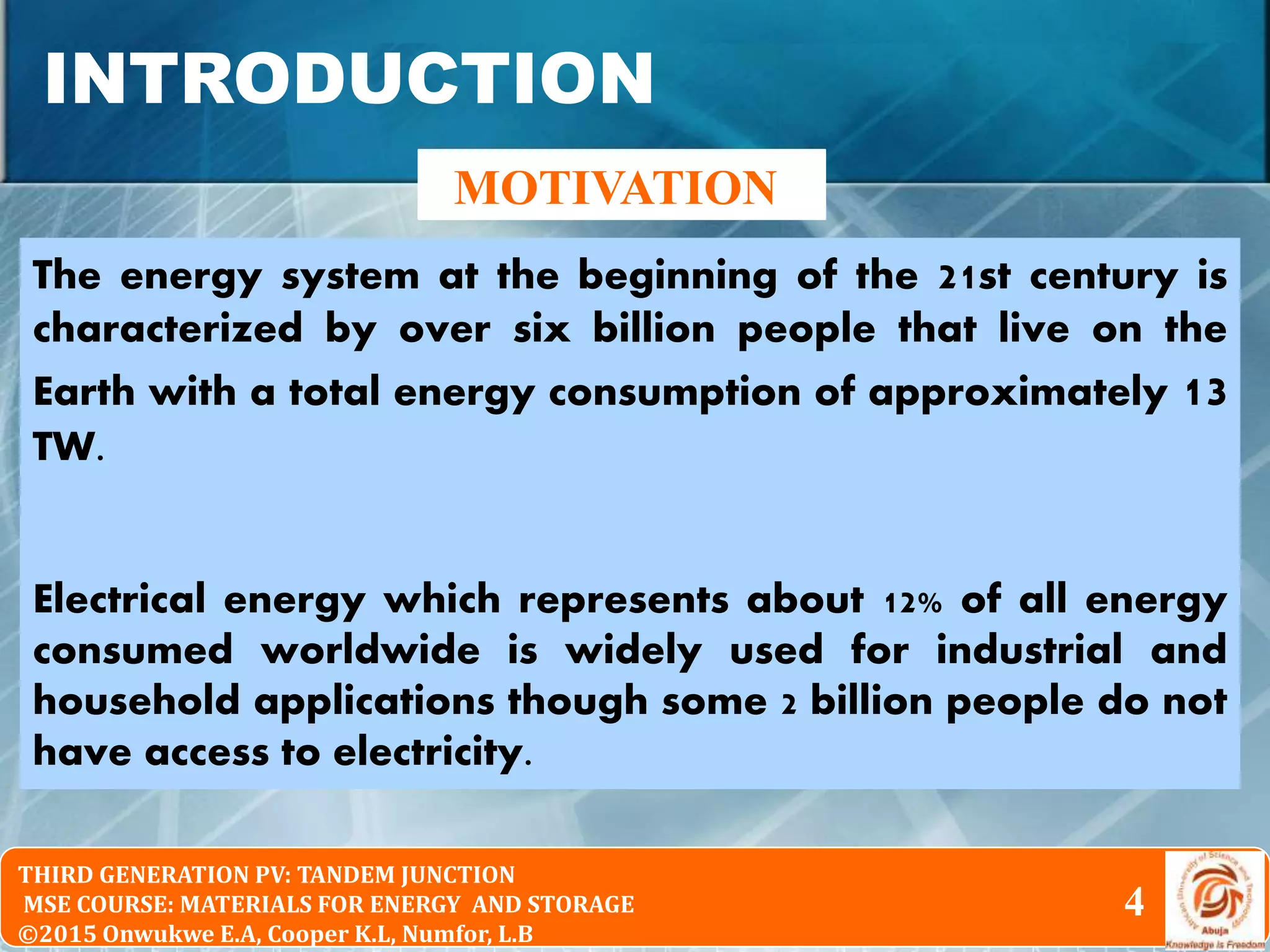 © 2010 Pearson Education South Asia Pte Ltd
Physical Chemistry 2nd Edition
Chapter 16: The Particle in the Box and the Real WorldTHIRD GENERATION PV: TANDEM JUNCTION
MSE COURSE: MATERIALS FOR ENERGY AND STORAGE
©2015 Onwukwe E.A, Cooper K.L, Numfor, L.B
INTRODUCTION
MOTIVATION
4
4
The energy system at the beginning of the 21st century is
characterized by over six billion people that live on the
Earth with a total energy consumption of approximately 13
TW.
Electrical energy which represents about 12% of all energy
consumed worldwide is widely used for industrial and
household applications though some 2 billion people do not
have access to electricity.
 