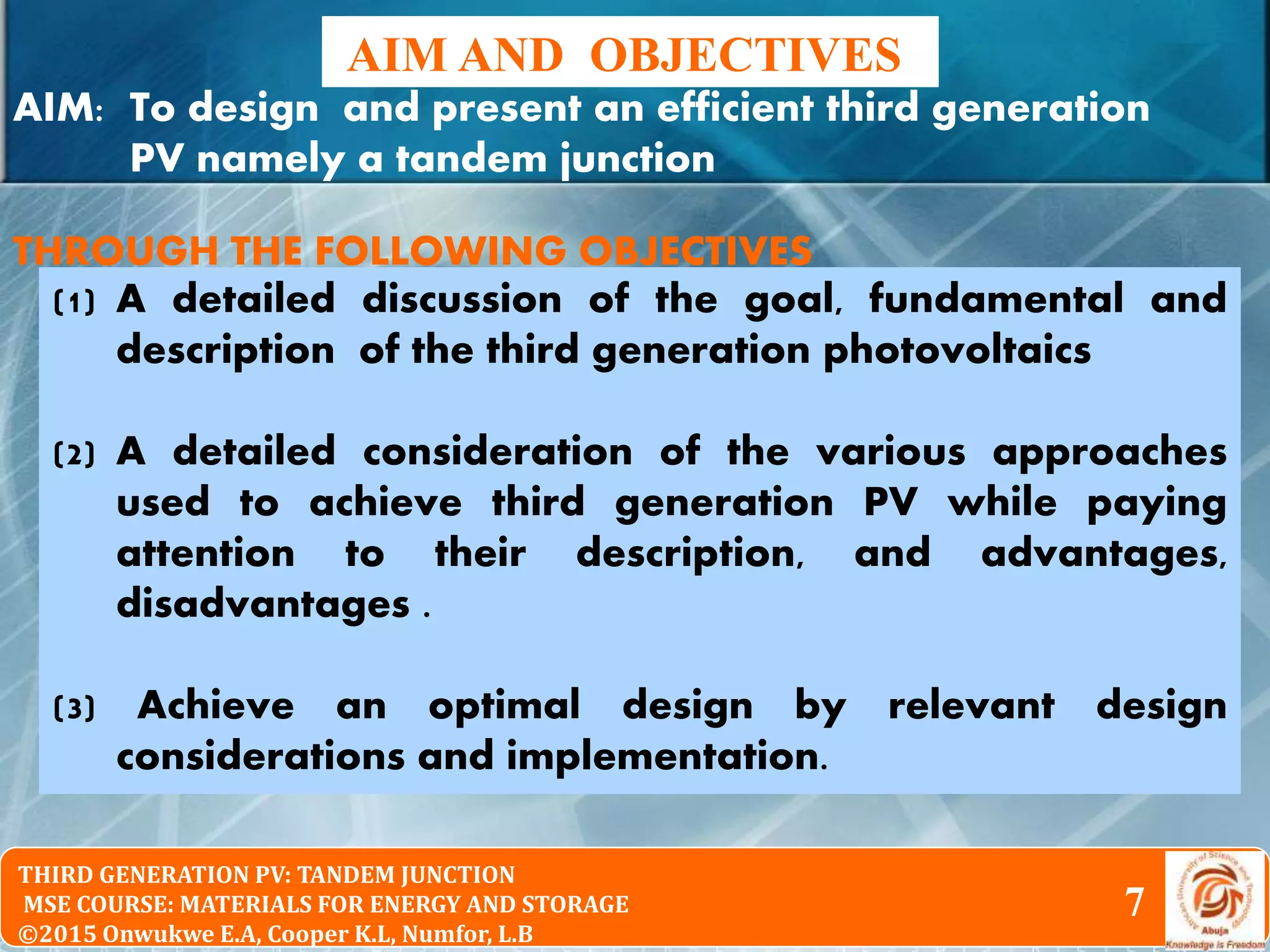 © 2010 Pearson Education South Asia Pte Ltd
Physical Chemistry 2nd Edition
Chapter 16: The Particle in the Box and the Real WorldTHIRD GENERATION PV: TANDEM JUNCTION
MSE COURSE: MATERIALS FOR ENERGY AND STORAGE
©2015 Onwukwe E.A, Cooper K.L, Numfor, L.B
AIM AND OBJECTIVES
7
AIM: To design and present an efficient third generation
PV namely a tandem junction
THROUGH THE FOLLOWING OBJECTIVES
(1) A detailed discussion of the goal, fundamental and
description of the third generation photovoltaics
(2) A detailed consideration of the various approaches
used to achieve third generation PV while paying
attention to their description, and advantages,
disadvantages .
(3) Achieve an optimal design by relevant design
considerations and implementation.
 