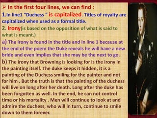  In the first four lines, we can find :
1.In line1 “Duchess “ is capitalized. Titles of royalty are
capitalized when used as a formal title.
2. Irony(is based on the opposition of what is said to
what is meant.)
a) The irony is found in the title and in line 1 because at
the end of the poem the Duke reveals he will have a new
bride and even implies that she may be the next to go.
b) The irony that Browning is looking for is the irony in
the painting itself. The duke keeps it hidden, it is a
painting of the Duchess smiling for the painter and not
for him . But the truth is that the painting of the duchess
will live on long after her death. Long after the duke has
been forgotten as well. In the end, he can not control
time or his mortality . Men will continue to look at and
admire the duchess, who will in turn, continue to smile
down to them forever.
 