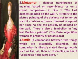 3.Metaphor ( denotes transference of
meaning based on resemblance or on a
covert comparison) in Line 1 “My Last
duchess painted on the wall “. It refers to the
picture painting of the duchess not to her. As
such it contains an ironic dimension against
her, since no one can possibly be painted on
the wall. There is also a Symbolism in "my
last Duchess painted" (The Duke objectifies
women as property or possessions)
4.Simile (a comparison between two things
which are essentially dissimilar. The
comparison is directly stated through words
such as like, as, than or resembles.)in line 2
“Looking as if she were alive. “
 