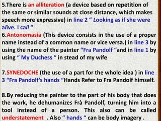 5.There is an alliteration (a device based on repetition of
the same or similar sounds at close distance, which makes
speech more expressive) in line 2 “ Looking as if she were
alive. I call “
6.Antonomasia (This device consists in the use of a proper
name instead of a common name or vice versa.) in line 3 by
using the name of the painter “Fra Pandolf “and in line 1 by
using “ My Duchess “ in stead of my wife
7.SYNEDOCHE (the use of a part for the whole idea ) in line
3 “Fra Pandolf’s hands “Hands Refer to Fra Pandolf himself.
8.By reducing the painter to the part of his body that does
the work, he dehumanizes Frà Pandolf, turning him into a
tool instead of a person. This also can be called
understatement . Also “ hands “ can be body imagery .
 