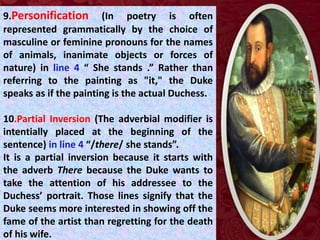 9.Personification (In poetry is often
represented grammatically by the choice of
masculine or feminine pronouns for the names
of animals, inanimate objects or forces of
nature) in line 4 “ She stands .” Rather than
referring to the painting as "it," the Duke
speaks as if the painting is the actual Duchess.
10.Partial Inversion (The adverbial modifier is
intentially placed at the beginning of the
sentence) in line 4 “/there/ she stands”.
It is a partial inversion because it starts with
the adverb There because the Duke wants to
take the attention of his addressee to the
Duchess’ portrait. Those lines signify that the
Duke seems more interested in showing off the
fame of the artist than regretting for the death
of his wife.
 
