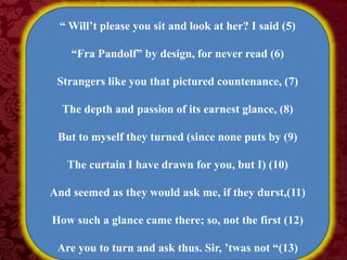 “ Will’t please you sit and look at her? I said (5)
“Fra Pandolf” by design, for never read (6)
Strangers like you that pictured countenance, (7)
The depth and passion of its earnest glance, (8)
But to myself they turned (since none puts by (9)
The curtain I have drawn for you, but I) (10)
And seemed as they would ask me, if they durst,(11)
How such a glance came there; so, not the first (12)
Are you to turn and ask thus. Sir, ’twas not “(13)
 
