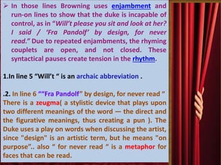  In those lines Browning uses enjambment and
run-on lines to show that the duke is incapable of
control, as in “Will’t please you sit and look at her?
I said / ‘Fra Pandolf’ by design, for never
read.” Due to repeated enjambments, the rhyming
couplets are open, and not closed. These
syntactical pauses create tension in the rhythm.
1.In line 5 “Will’t “ is an archaic abbreviation .
.2. In line 6 ““Fra Pandolf” by design, for never read “
There is a zeugma( a stylistic device that plays upon
two different meanings of the word — the direct and
the figurative meanings, thus creating a pun ). The
Duke uses a play on words when discussing the artist,
since "design" is an artistic term, but he means "on
purpose”.. also “ for never read “ is a metaphor for
faces that can be read.
 