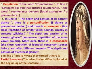 3.Denotation of the word “countenance “. In line 7
“Strangers like you that pictured countenance, “, the
word “ countenance denotes (facial expression / a
person’s face .)
4. In Line 8: “ The depth and passion of its earnest
glance “, there is a personification (( glance as
person has passion ) and there is an assonance (is a
close repetition of similar vowel sounds, usually in
stressed syllables.) “ The depth and passion of its
earnest glance,” [assonance: repetition of the same
vowel sounds]. More over, there is a consonance
(the close repetition of identical consonant sounds
before and after different vowels) “The depth and
passion of its earnest glance,”.
5.In line 9 “But to myself they turned”, there is
Partial Inversion (The adverbial modifier is placed at
the beginning of the sentence.)
 