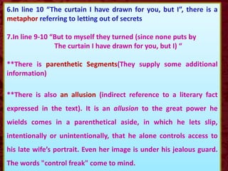 6.In line 10 “The curtain I have drawn for you, but I”, there is a
metaphor referring to letting out of secrets
7.In line 9-10 “But to myself they turned (since none puts by
The curtain I have drawn for you, but I) “
**There is parenthetic Segments(They supply some additional
information)
**There is also an allusion (indirect reference to a literary fact
expressed in the text). It is an allusion to the great power he
wields comes in a parenthetical aside, in which he lets slip,
intentionally or unintentionally, that he alone controls access to
his late wife’s portrait. Even her image is under his jealous guard.
The words "control freak" come to mind.
 