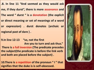 .8. In line 11 “And seemed as they would ask
me, if they durst”, there is more assonance and
The word “ durst “ is a denotation (the explicit
or direct meaning or set of meanings of a word
or expression) . durst denotes (archaic or
regional past of dare ) .
9.In line 12-13 “so, not the first
Are you to turn and ask thus.”
There is a full inversion (The predicate precedes
the subject(the predicate is before the link verb
and both are placed before the subject) .
10.There is a repetition of the pronoun “ I ” that
signifies that the duke is is self-obsessed.
 