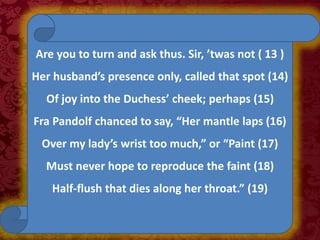 Are you to turn and ask thus. Sir, ’twas not ( 13 )
Her husband’s presence only, called that spot (14)
Of joy into the Duchess’ cheek; perhaps (15)
Fra Pandolf chanced to say, “Her mantle laps (16)
Over my lady’s wrist too much,” or “Paint (17)
Must never hope to reproduce the faint (18)
Half-flush that dies along her throat.” (19)
 