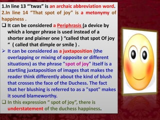 1.In line 13 “’twas” is an archaic abbreviation word.
2.In line 14 “That spot of joy” is a metonymy of
happiness .
 It can be considered a Periphrasis (a device by
which a longer phrase is used instead of a
shorter and plainer one ) “called that spot Of joy
“ ( called that dimple or smile ) .
 It can be considered as a juxtaposition (the
overlapping or mixing of opposite or different
situations) as the phrase "spot of joy" itself is a
startling juxtaposition of images that makes the
reader think differently about the kind of blush
that crosses the face of the Duchess. The fact
that her blushing is referred to as a "spot" makes
it sound blameworthy.
 In this expression “ spot of joy”, there is
understatement of the duchess happiness.
 