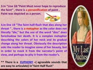 3.In “Line 18:“Paint Must never hope to reproduce
the faint” , there is a personification of paint .
Paint was depicted as a person.
4.In line 19 “The faint half-flush that dies along her
throat “ , there is a metaphor as the color does not
literally “die,” but the use of the word “dies” does
foreshadow her death. It is a complex metaphor
describing the colors of her neck and its gradual
change along her throat. Obviously the description
asks the reader to imagine some of her beauty, but
in order to mock it from the narrator’s point of
view, and perhaps to pity it from the reader’s.
** There is a EUPHONY –( agreeable sounds that
are easy to articulate) in"faint Half flush"
 