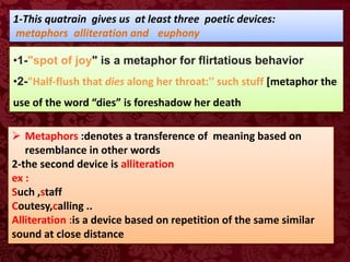 1-This quatrain gives us at least three poetic devices:
metaphors alliteration and euphony
•1-"spot of joy" is a metaphor for flirtatious behavior
•2-"Half-flush that dies along her throat:'' such stuff [metaphor the
use of the word “dies” is foreshadow her death
 Metaphors :denotes a transference of meaning based on
resemblance in other words
2-the second device is alliteration
ex :
Such ,staff
Coutesy,calling ..
Alliteration :is a device based on repetition of the same similar
sound at close distance
 