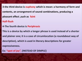 3-the third device is euphony which is mean: a harmony of form and
contents, an arrangement of sound combinations, producing a
pleasant effect ,such as faint
Half-flush
4-The fourth device is Periphrasis
This is a device by which a longer phrase is used instead of a shorter
and plainer one; it is a case of circumlocution (a roundabout way of
description), which is used in literary descriptions for greater
expressiveness.
Ex: “spot of joy”, (INSTEAD OF DIMPLE)
 