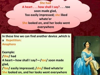 She had
A heart . . . how shall I say? . . . too
soon made glad,
Too easily impressed; she liked
whate'er
She looked on, and her looks went
everywhere
In these line we can find another device ,which is
a Repetition:
Anaphora
Example:
/She/ had
A heart—how shall I say?—/too/ soon made
glad,
/Too/ easily impressed; /she/ liked whate’er
She looked on, and her looks went everywhere
 