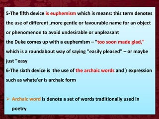 5-The fifth device is euphemism which is means: this term denotes
the use of different ,more gentle or favourable name for an object
or phenomenon to avoid undesirable or unpleasant
the Duke comes up with a euphemism – "too soon made glad,"
which is a roundabout way of saying "easily pleased" – or maybe
just "easy
6-The sixth device is the use of the archaic words and ( expression
such as whate'er is archaic form
 Archaic word is denote a set of words traditionally used in
poetry
 