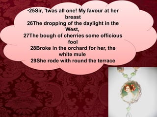 •25Sir, 'twas all one! My favour at her
breast
26The dropping of the daylight in the
West,
27The bough of cherries some officious
fool
28Broke in the orchard for her, the
white mule
29She rode with round the terrace
 