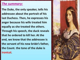 The summary:
The Duke, the only speaker, tells his
addressee about the portrait of his
last Duchess. Then, he expresses his
anger because his wife treated him
equally as she treated the others.
Through his speech, the duck reveals
that he ordered to kill her. At the
end, we know that the addressee is
the servant of his new bride’s father,
the Count. the tone of the duke is
ironical.
 