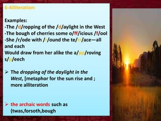 6-Alliteration:
Examples:
-The /d/ropping of the /d/aylight in the West
-The bough of cherries some o/ff/icious /f/ool
-She /r/ode with /r/ound the te/rr/ace—all
and each
Would draw from her alike the a/pp/roving
s/p/eech
 The dropping of the daylight in the
West, [metaphor for the sun rise and ;
more alliteration
 the archaic words such as
(twas,forsoth,bough
 