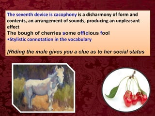 The seventh device is cacophony is a disharmony of form and
contents, an arrangement of sounds, producing an unpleasant
effect
The bough of cherries some officious fool
•Stylistic connotation in the vocabulary
[Riding the mule gives you a clue as to her social status
 