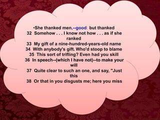 •She thanked men,--good; but thanked
32 Somehow . . . I know not how . . . as if she
ranked
33 My gift of a nine-hundred-years-old name
34 With anybody's gift. Who'd stoop to blame
35 This sort of trifling? Even had you skill
36 In speech--(which I have not)--to make your
will
37 Quite clear to such an one, and say, "Just
this
38 Or that in you disgusts me; here you miss
 