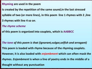 Rhyming are used in the poem
Is created by the repetition of the same sound,in the last stressed
syllable of two (or more lines), in this poem line 1 rhymes with 2 ,line
3 rhymes with line 4 so on.
The rhyme scheme
of this poem is organized into couplets, which is AABBCC
The tone of this poem is that (ignorant,vulgar,selfish and arrogant)
This poem is loaded with rhyme because of the rhyming couplets.
However, it is also loaded with enjambment which can often mask the
rhymes. Enjambment is when a line of poetry ends in the middle of a
thought without any punctuation
 
