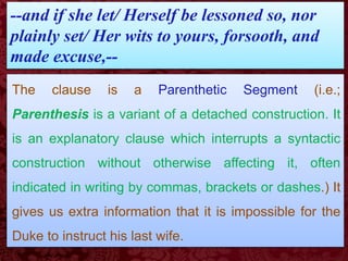 --and if she let/ Herself be lessoned so, nor
plainly set/ Her wits to yours, forsooth, and
made excuse,--
The clause is a Parenthetic Segment (i.e.;
Parenthesis is a variant of a detached construction. It
is an explanatory clause which interrupts a syntactic
construction without otherwise affecting it, often
indicated in writing by commas, brackets or dashes.) It
gives us extra information that it is impossible for the
Duke to instruct his last wife.
 