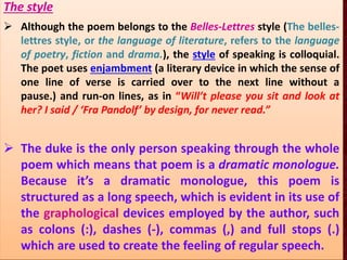 The style
 Although the poem belongs to the Belles-Lettres style (The belles-
lettres style, or the language of literature, refers to the language
of poetry, fiction and drama.), the style of speaking is colloquial.
The poet uses enjambment (a literary device in which the sense of
one line of verse is carried over to the next line without a
pause.) and run-on lines, as in “Will’t please you sit and look at
her? I said / ‘Fra Pandolf’ by design, for never read.”
 The duke is the only person speaking through the whole
poem which means that poem is a dramatic monologue.
Because it’s a dramatic monologue, this poem is
structured as a long speech, which is evident in its use of
the graphological devices employed by the author, such
as colons (:), dashes (-), commas (,) and full stops (.)
which are used to create the feeling of regular speech.
 