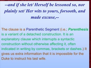 --and if she let/ Herself be lessoned so, nor
plainly set/ Her wits to yours, forsooth, and
made excuse,--
The clause is a Parenthetic Segment (i.e.; Parenthesis
is a variant of a detached construction. It is an
explanatory clause which interrupts a syntactic
construction without otherwise affecting it, often
indicated in writing by commas, brackets or dashes.) It
gives us extra information that it is impossible for the
Duke to instruct his last wife.
 