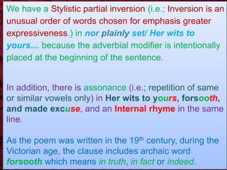We have a Stylistic partial inversion (i.e.; Inversion is an
unusual order of words chosen for emphasis greater
expressiveness.) in nor plainly set/ Her wits to
yours… because the adverbial modifier is intentionally
placed at the beginning of the sentence.
In addition, there is assonance (i.e.; repetition of same
or similar vowels only) in Her wits to yours, forsooth,
and made excuse, and an Internal rhyme in the same
line.
As the poem was written in the 19th century, during the
Victorian age, the clause includes archaic word
forsooth which means in truth, in fact or indeed.
 