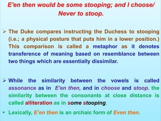 E'en then would be some stooping; and I choose/
Never to stoop.
 The Duke compares instructing the Duchess to stooping
(i.e.; a physical posture that puts him in a lower position.)
This comparison is called a metaphor as it denotes
transference of meaning based on resemblance between
two things which are essentially dissimilar.
 While the similarity between the vowels is called
assonance as in E'en then, and in choose and stoop, the
similarity between the consonants at close distance is
called alliteration as in some stooping.
 Lexically, E’en then is an archaic form of Even then.
 