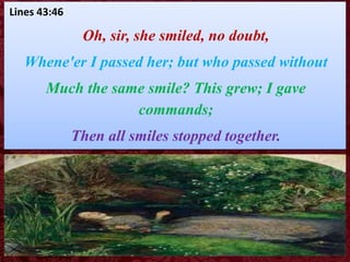 Lines 43:46
Oh, sir, she smiled, no doubt,
Whene'er I passed her; but who passed without
Much the same smile? This grew; I gave
commands;
Then all smiles stopped together.
 