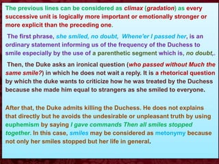 The previous lines can be considered as climax (gradation) as every
successive unit is logically more important or emotionally stronger or
more explicit than the preceding one.
The first phrase, she smiled, no doubt, Whene'er I passed her, is an
ordinary statement informing us of the frequency of the Duchess to
smile especially by the use of a parenthetic segment which is, no doubt,.
Then, the Duke asks an ironical question (who passed without Much the
same smile?) in which he does not wait a reply. It is a rhetorical question
by which the duke wants to criticize how he was treated by the Duchess
because she made him equal to strangers as she smiled to everyone.
After that, the Duke admits killing the Duchess. He does not explains
that directly but he avoids the undesirable or unpleasant truth by using
euphemism by saying I gave commands Then all smiles stopped
together. In this case, smiles may be considered as metonymy because
not only her smiles stopped but her life in general.
 