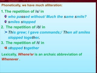 Phonetically, we have much alliteration:
1.The repetition of /s/ in
who passed without/ Much the same smile?
smiles stopped
2. The repetition of /ð/ in
This grew; I gave commands;/ Then all smiles
stopped together.
3. The repetition of /t/ in
stopped together
Lexically, Whene'er is an archaic abbreviation of
Whenever .
 