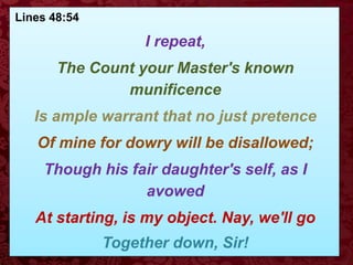 Lines 48:54
I repeat,
The Count your Master's known
munificence
Is ample warrant that no just pretence
Of mine for dowry will be disallowed;
Though his fair daughter's self, as I
avowed
At starting, is my object. Nay, we'll go
Together down, Sir!
 