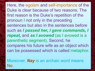 Here, the egoism and self-importance of the
Duke is clear because of two reasons. The
first reason is the Duke’s repetition of the
pronoun I not only in the preceding
sentences but also in the sentences before
such as I passed her, I gave commands, I
repeat, and as I avowed (as I avowed is a
parenthetic segment). Second, he
compares his future wife as an object which
can be possessed which is called metaphor.
Moreover, Nay is an archaic word means
No.
 