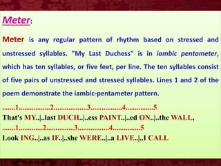 Meter:
Meter is any regular pattern of rhythm based on stressed and
unstressed syllables. "My Last Duchess" is in iambic pentameter,
which has ten syllables, or five feet, per line. The ten syllables consist
of five pairs of unstressed and stressed syllables. Lines 1 and 2 of the
poem demonstrate the iambic-pentameter pattern.
.......1.................2..................3.................4...............5
That's MY..|..last DUCH..|..ess PAINT..|..ed ON..|..the WALL,
.......1.............2...............3.................4...............5
Look ING..|..as IF..|..she WERE..|..a LIVE..|..I CALL
 