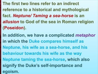 The first two lines refer to an indirect
reference to a historical and mythological
fact. Neptune/ Taming a sea-horse is an
allusion to God of the sea in Roman religion
(Poseidon).
In addition, we have a complicated metaphor
in which the Duke compares himself as
Neptune, his wife as a sea-horse, and his
behaviour towards his wife as the way
Neptune taming the sea-horse, which also
signify the Duke’s self-importance and
egoism.
 