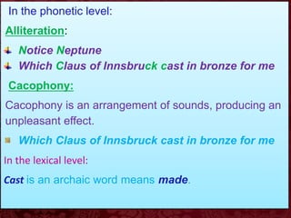 In the phonetic level:
Alliteration:
Notice Neptune
Which Claus of Innsbruck cast in bronze for me
Cacophony:
Cacophony is an arrangement of sounds, producing an
unpleasant effect.
Which Claus of Innsbruck cast in bronze for me
In the lexical level:
Cast is an archaic word means made.
 