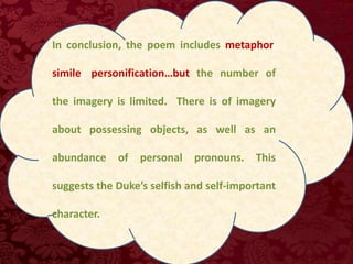 In conclusion, the poem includes metaphor,
simile, personification…but the number of
the imagery is limited. There is of imagery
about possessing objects, as well as an
abundance of personal pronouns. This
suggests the Duke’s selfish and self-important
character...
 