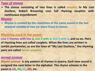 Type of stanza
 The stanza consisting of two lines is called couplet. In My Last
Duchess, Robert Browning uses full rhyming couplets with
continuous enjambment
Rhyme:
 Rhyme is created by the repetition of the same sound in the last
stressed syllable of two (or more lines) in stanza .
Rhyming used in the poem:
Line 1 rhymes with line 2, line 3 with 4, line 5 with 6, and so on. Pairs
of rhyming lines are called couplets. When the lines are written in
iambic pentameter, as are the lines of "My Last Duchess," the rhyming
pairs are called heroic couplets.
RHYME SCHEME
Rhyme scheme is any pattern of rhymes in poetry. Each new sound is
assigned the next letter in the alphabet. The rhyme scheme in the
poem is AA, BB, CC, DD, etc.
 