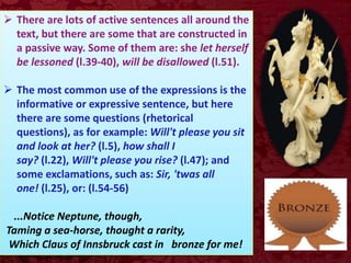  There are lots of active sentences all around the
text, but there are some that are constructed in
a passive way. Some of them are: she let herself
be lessoned (l.39-40), will be disallowed (l.51).
 The most common use of the expressions is the
informative or expressive sentence, but here
there are some questions (rhetorical
questions), as for example: Will't please you sit
and look at her? (l.5), how shall I
say? (l.22), Will't please you rise? (l.47); and
some exclamations, such as: Sir, 'twas all
one! (l.25), or: (l.54-56)
...Notice Neptune, though,
Taming a sea-horse, thought a rarity,
Which Claus of Innsbruck cast in bronze for me!
 
