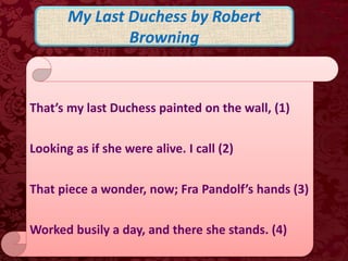 My Last Duchess by Robert
Browning
That’s my last Duchess painted on the wall, (1)
Looking as if she were alive. I call (2)
That piece a wonder, now; Fra Pandolf’s hands (3)
Worked busily a day, and there she stands. (4)
 