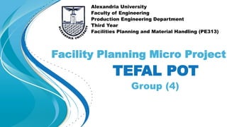 TEFAL POT
Group (4)
Facility Planning Micro Project
Alexandria University
Faculty of Engineering
Production Engineering Department
Third Year
Facilities Planning and Material Handling (PE313)
 