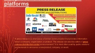 platforms
A press release is a short piece of written communication that provides information
about a company, organization, or product. The release can also be called a "press
release distribution center announcement." It is most often used by public relations
professionals to announce a new product, company, or event.
 