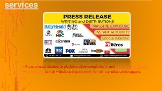services
Press release distribution platforms allow companies to post online press release
distribution to their website and get them in front of journalists and bloggers.
 