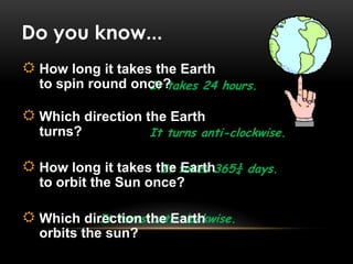 It takes 24 hours.
It turns anti-clockwise.
Do you know...
It takes 365¼ days.
It turns anti-clockwise.
 How long it takes the Earth
to spin round once?
 Which direction the Earth
turns?
 How long it takes the Earth
to orbit the Sun once?
 Which direction the Earth
orbits the sun?
 