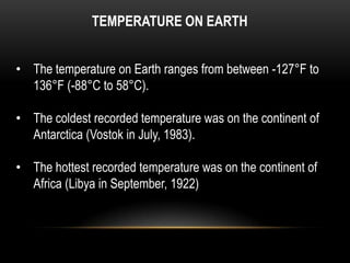 TEMPERATURE ON EARTH
• The temperature on Earth ranges from between -127°F to
136°F (-88°C to 58°C).
• The coldest recorded temperature was on the continent of
Antarctica (Vostok in July, 1983).
• The hottest recorded temperature was on the continent of
Africa (Libya in September, 1922)
 