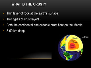 WHAT IS THE CRUST?
• Thin layer of rock at the earth’s surface
• Two types of crust layers
• Both the continental and oceanic crust float on the Mantle
• 5-50 km deep
 