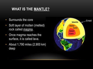 WHAT IS THE MANTLE?
• Surrounds the core
• Soft layer of molten (melted)
rock called magma.
• Once magma reaches the
surface, it is called lava.
• About 1,790 miles (2,900 km)
deep
 